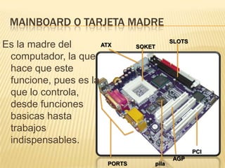 Mainboard o tarjeta madreEs la madre del computador, la que hace que este funcione, pues es la que lo controla, desde funciones basicas hasta trabajos indispensables.SLOTSATXSOKETPCIAGPpilaPORTS
