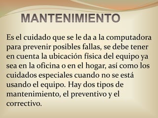 MANTENIMIENTOEs el cuidado que se le da a la computadora para prevenir posibles fallas, se debe tener en cuenta la ubicación física del equipo ya sea en la oficina o en el hogar, así como los cuidados especiales cuando no se está usando el equipo. Hay dos tipos de mantenimiento, el preventivo y el correctivo.