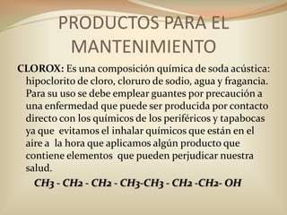 CLOROX: Es una composición química de soda acústica: hipoclorito de cloro, cloruro de sodio, agua y fragancia. Para su uso se debe emplear guantes por precaución a una enfermedad que puede ser producida por contacto directo con los químicos de los periféricos y tapabocas ya que  evitamos el inhalar químicos que están en el aire a  la hora que aplicamos algún producto que contiene elementos  que pueden perjudicar nuestra salud.CH3 - CH2 - CH2 - CH3-CH3 - CH2 -CH2- OHPRODUCTOS PARA EL MANTENIMIENTO