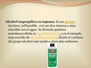 Alcohol isopropílico en espuma: Es un alcoholincoloro, inflamable,  con un olor intenso y muy miscible con el agua. Su fórmula química semidesarrollada es H3C-HCOH-CH3 y es el ejemplo más sencillo de alcohol secundario, donde el carbono del grupo alcohol está unido a otros dos carbonos.