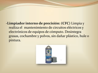 -Limpiador interno de precisión: (CFC) Limpia y realiza el  mantenimiento de circuitos eléctricos y electrónicos de equipos de cómputo. Desintegra grasas, cochambre y polvos, sin dañar plástico, hule o pintura.