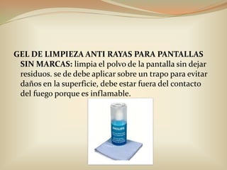 GEL DE LIMPIEZA ANTI RAYAS PARA PANTALLAS SIN MARCAS: limpia el polvo de la pantalla sin dejar residuos. se de debe aplicar sobre un trapo para evitar daños en la superficie, debe estar fuera del contacto del fuego porque es inflamable.