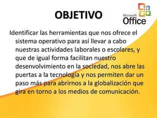 OBJETIVOIdentificar las herramientas que nos ofrece el sistema operativo para así llevar a cabo nuestras actividades laborales o escolares, y que de igual forma facilitan nuestro desenvolvimiento en la sociedad, nos abre las puertas a la tecnología y nos permiten dar un paso más para abrirnos a la globalización que gira en torno a los medios de comunicación.