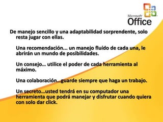 De manejo sencillo y una adaptabilidad sorprendente, solo resta jugar con ellas. Una recomendación... un manejo fluído de cada una, le abrirán un mundo de posibilidades. Un consejo… utilice el poder de cada herramienta al máximo. Una colaboración…guarde siempre que haga un trabajo. Un secreto…usted tendrá en su computador una herramienta que podrá manejar y disfrutar cuando quiera con solo dar click. 