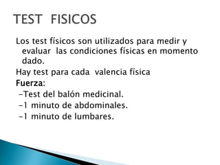Los test físicos son utilizados para medir y evaluar  las condiciones físicas en momento dado.Hay test para cada  valencia físicaFuerza:  -Test del balón medicinal. -1 minuto de abdominales. -1 minuto de lumbares.TEST  FISICOS