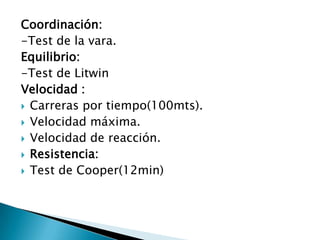 Coordinación:-Test de la vara.Equilibrio:-Test de LitwinVelocidad : Carreras por tiempo(100mts).Velocidad máxima.Velocidad de reacción.Resistencia:Test de Cooper(12min)
