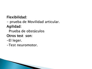 Flexibilidad:- prueba de Movilidad articular.Agilidad:   Prueba de obstáculosOtros test  son:-El leger.-Test neuromotor.