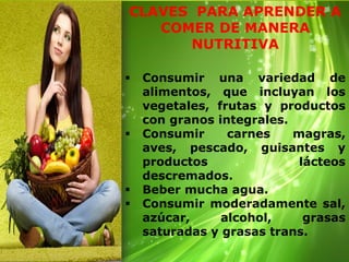 CLAVES PARA APRENDER A
COMER DE MANERA
NUTRITIVA
Consumir una variedad de
alimentos, que incluyan los
vegetales, frutas y productos
con granos integrales.
Consumir carnes magras,
aves, pescado, guisantes y
productos lácteos
descremados.
Beber mucha agua.
Consumir moderadamente sal,
azúcar, alcohol, grasas
saturadas y grasas trans.