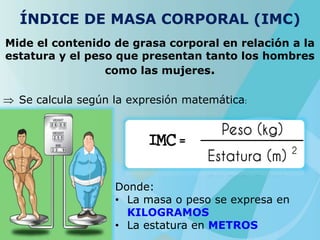ÍNDICE DE MASA CORPORAL (IMC)
Mide el contenido de grasa corporal en relación a la
estatura y el peso que presentan tanto los hombres
como las mujeres.
Se calcula según la expresión matemática:
Donde:
• La masa o peso se expresa en
KILOGRAMOS
• La estatura en METROS