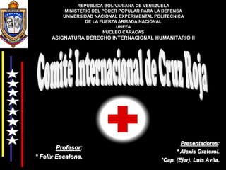 REPUBLICA BOLIVARIANA DE VENEZUELA
MINISTERIO DEL PODER POPULAR PARA LA DEFENSA
UNIVERSIDAD NACIONAL EXPERIMENTAL POLITECNICA
DE LA FUERZA ARMADA NACIONAL
UNEFA
NUCLEO CARACAS
ASIGNATURA DERECHO INTERNACIONAL HUMANITARIO II
Presentadores:
* Alexis Graterol.
*Cap. (Ejer). Luis Avila.
Profesor:
* Felix Escalona.
 