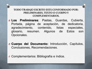 TODO TRABAJO ESCRITO ESTÁ CONFORMADO POR:
PRELIMINARES, TEXTO O CUERPO Y
COMPLEMENTARIOS.
O Los Preliminares: Pastas, Guardas, Cubierta,
Portada, página de aceptación, de dedicatoria,
agradecimiento, contenido, listas especiales,
glosario, resumen. Algunos de Estos son
Opcionales.
O Cuerpo del Documento: Introducción, Capítulos,
Conclusiones, Recomendaciones.
O Complementarios: Bibliografía e índice.
 