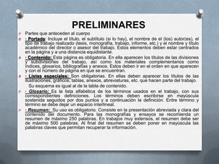 PRELIMINARES
O Partes que anteceden al cuerpo
O · Portada: Incluye el título, el subtítulo (si lo hay), el nombre de el (los) autor(es), el
tipo de trabajo realizado (tesis, monografía, trabajo, informe, etc.) y el nombre y título
académico del director o asesor del trabajo. Estos elementos deben estar centrados
en la página y a una distancia equidistante.
O · Contenido: Esta página es obligatoria. En ella aparecen los títulos de las divisiones
y subdivisiones del trabajo, así como los materiales complementarios como
índices, glosarios, bibliografías y anexos. Estos deben ir en el orden en que aparecen
y con el número de página en que se encuentran.
O · Listas especiales: Son obligatorias. En ellas deben aparecer los títulos de las
ilustraciones, gráficos, tablas, anexos, abreviaturas, etc. que hacen parte del trabajo.
Su esquema es igual al de la tabla de contenido.
O · Glosario: Es la lista alfabética de los términos usados en el trabajo, con sus
correspondientes definiciones. Los términos deben escribirse en mayúscula
sostenida seguidos por dos puntos y a continuación la definición. Entre término y
término se debe dejar un espacio interlineal.
O · Resumen: Su uso es obligatorio. Consiste en la presentación abreviada y clara del
contenido del documento. Para las monografías y ensayos se recomienda un
resumen de máximo 250 palabras. En trabajos muy extensos, el resumen debe ser
de máximo 500 palabras. Al final del resumen se deben poner en mayúscula las
palabras claves que permitan recuperar la información.
 