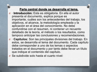 Parte central donde se desarrolla el tema.
O · Introducción: Esta es obligatoria. En ella el autor
presenta el documento, explica porque es
importante, cuáles son los antecedentes del trabajo, los
objetivos, el alcance, la metodología empleada y la
aplicación en el área del conocimiento. No debe
confundirse con el resumen, ni contener un recuento
detallado de la teoría, el método o los resultados, como
tampoco anticipar las conclusiones y recomendaciones.
O · Capítulos: Son las principales divisiones del trabajo. En
estos, se desarrolla el tema del documento. Cada capítulo
debe corresponder a uno de los temas o aspectos
tratados en el documento y por tanto debe llevar un título
que indique el contenido del capítulo.
O Se subdivide solo hasta el cuarto nivel:
 