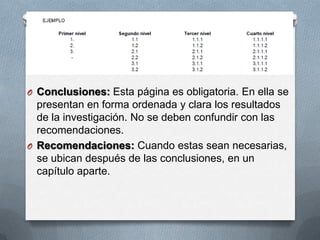 O Conclusiones: Esta página es obligatoria. En ella se
presentan en forma ordenada y clara los resultados
de la investigación. No se deben confundir con las
recomendaciones.
O Recomendaciones: Cuando estas sean necesarias,
se ubican después de las conclusiones, en un
capítulo aparte.
 