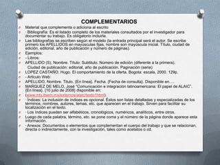 COMPLEMENTARIOS
O Material que complementa o adiciona al escrito
O · Bibliografía: Es el listado completo de los materiales consultados por el investigador para
documentar su trabajo. Es obligatorio incluirla.
O Las bibliografías se escriben según el modelo (la entrada principal será el autor. Se escribe
primero los APELLIDOS en mayúsculas fijas, nombre son mayúscula inicial. Título, ciudad de
edición, editorial, año de publicación y número de páginas).
O Ejemplos:
O - Libros:
O APELLIDO (S), Nombre. Título: Subtitulo. Número de edición (diferente a la primera).
Ciudad de publicación: editorial, año de publicación. Paginación (serie)
O LOPEZ CASTAÑO. Hugo. El comportamiento de la oferta. Bogota: escala, 2000. 129p.
O - Articulo Web:
O APELLIDO, Nombre. Titulo. {En línea}. Fecha. {Fecha de consulta}. Disponible en….
O MARQUEZ DE MELO, José “Comunicación e integración latinoamericana: El papel de ALAIC”.
{En línea}. {10 julio de 2008} disponible en:
O (www.mty.itsem.mx/externos/alaic/texto1html).
O · Índices: La inclusión de índices es opcional. Éstos son listas detalladas y especializadas de los
términos, nombres, autores, temas, etc. que aparecen en el trabajo. Sirven para facilitar su
localización en el texto.
O · Los índices pueden ser alfabéticos, cronológicos, numéricos, analíticos, entre otros.
O Luego de cada palabra, término, etc. se pone coma y el número de la página donde aparece esta
información.
O · Anexos: Documentos o elementos que complementan el cuerpo del trabajo y que se relacionan,
directa o indirectamente, con la investigación, tales como acetatos o cd.
 
