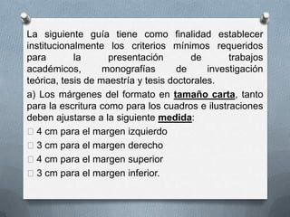 La siguiente guía tiene como finalidad establecer
institucionalmente los criterios mínimos requeridos
para la presentación de trabajos
académicos, monografías de investigación
teórica, tesis de maestría y tesis doctorales.
a) Los márgenes del formato en tamaño carta, tanto
para la escritura como para los cuadros e ilustraciones
deben ajustarse a la siguiente medida:
4 cm para el margen izquierdo
3 cm para el margen derecho
4 cm para el margen superior
3 cm para el margen inferior.
 