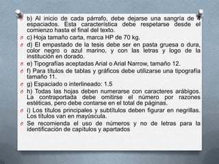 O b) Al inicio de cada párrafo, debe dejarse una sangría de 4
espaciados. Esta característica debe respetarse desde el
comienzo hasta el final del texto.
O c) Hoja tamaño carta, marca HP de 70 kg.
O d) El empastado de la tesis debe ser en pasta gruesa o dura,
color negro o azul marino, y con las letras y logo de la
institución en dorado.
O e) Tipografías aceptadas Arial o Arial Narrow, tamaño 12.
O f) Para títulos de tablas y gráficos debe utilizarse una tipografía
tamaño 11.
O g) Espaciado o interlineado: 1.5
O h) Todas las hojas deben numerarse con caracteres arábigos.
La contraportada debe omitirse el número por razones
estéticas, pero debe contarse en el total de páginas.
O i) Los títulos principales y subtítulos deben figurar en negrillas.
Los títulos van en mayúscula.
O Se recomienda el uso de números y no de letras para la
identificación de capítulos y apartados
 