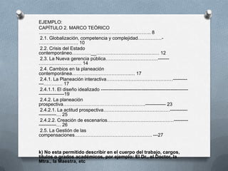 EJEMPLO:
CAPÍTULO 2. MARCO TEÓRICO
…………………………………………………………….. 8
2.1. Globalización, competencia y complejidad……………-
……………………. 10
2.2. Crisis del Estado
contemporáneo…………__……………………………….… 12
2.3. La Nueva gerencia pública……………………………-------
……………………… 14
2.4. Cambios en la planeación
contemporánea……………………………….… 17
2.4.1. La Planeación interactiva……………………………………---------
---………… 17
2.4.1.1. El diseño idealizado -------------------------------------------------------
----------------19
2.4.2. La planeación
prospectiva…………………………………………….------------- 23
2.4.2.1. La actitud prospectiva……………………………………-----------
-----------… 25
2.4.2.2. Creación de escenarios……………………………………---------
-----------… 26
2.5. La Gestión de las
compensaciones…………………………………………. ---27
k) No esta permitido describir en el cuerpo del trabajo, cargos,
títulos o grados académicos, por ejemplo: El Dr., el Doctor, la
Mtra., la Maestra, etc
 