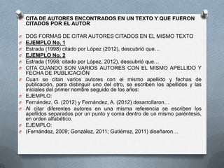 O CITA DE AUTORES ENCONTRADOS EN UN TEXTO Y QUE FUERON
CITADOS POR EL AUTOR
O DOS FORMAS DE CITAR AUTORES CITADOS EN EL MISMO TEXTO
O EJEMPLO No. 1
O Estrada (1998) citado por López (2012), descubrió que…
O EJEMPLO No. 2
O Estrada (1998; citado por López, 2012), descubrió que…
O CITA CUANDO SON VARIOS AUTORES CON EL MISMO APELLIDO Y
FECHA DE PUBLICACIÓN
O Cuan se citan varios autores con el mismo apellido y fechas de
publicación, para distinguir uno del otro, se escriben los apellidos y las
iniciales del primer nombre seguido de los años:
O EJEMPLO:
O Fernández, G. (2012) y Fernández, A. (2012) desarrollaron…
O Al citar diferentes autores en una misma referencia se escriben los
apellidos separados por un punto y coma dentro de un mismo paréntesis,
en orden alfabético.
O EJEMPLO:
O (Fernández, 2009; González, 2011; Gutiérrez, 2011) diseñaron…
 