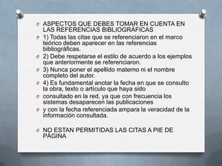O ASPECTOS QUE DEBES TOMAR EN CUENTA EN
LAS REFERENCIAS BIBLIOGRÁFICAS
O 1) Todas las citas que se referenciaron en el marco
teórico deben aparecer en las referencias
bibliográficas.
O 2) Debe respetarse el estilo de acuerdo a los ejemplos
que anteriormente se referenciaron.
O 3) Nunca poner el apellido materno ni el nombre
completo del autor.
O 4) Es fundamental anotar la fecha en que se consulto
la obra, texto o artículo que haya sido
O consultado en la red, ya que con frecuencia los
sistemas desaparecen las publicaciones
O y con la fecha referenciada ampara la veracidad de la
información consultada.
O NO ESTAN PERMITIDAS LAS CITAS A PIE DE
PÁGINA
 