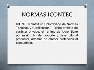 NORMAS ICONTEC
ICONTEC “Instituto Colombiano de Normas
Técnicas y Certificación”, Dicha entidad de
carácter privado, sin ánimo de lucro, tiene
por misión brindar soporte y desarrollo al
productor, además de ofrecer protección al
consumidor.
 