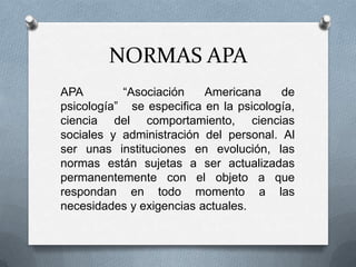 NORMAS APA
APA “Asociación Americana de
psicología” se especifica en la psicología,
ciencia del comportamiento, ciencias
sociales y administración del personal. Al
ser unas instituciones en evolución, las
normas están sujetas a ser actualizadas
permanentemente con el objeto a que
respondan en todo momento a las
necesidades y exigencias actuales.
 