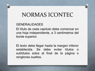 NORMAS ICONTEC
GENERALIDADES
El título de cada capítulo debe comenzar en
una hoja independiente, a 3 centímetros del
borde superior.
El texto debe llegar hasta la margen inferior
establecida. Se debe evitar títulos o
subtítulos solos al final de la página o
renglones sueltos.
 