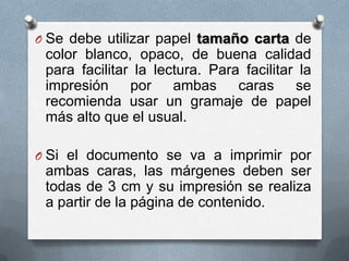O Se debe utilizar papel tamaño carta de
color blanco, opaco, de buena calidad
para facilitar la lectura. Para facilitar la
impresión por ambas caras se
recomienda usar un gramaje de papel
más alto que el usual.
O Si el documento se va a imprimir por
ambas caras, las márgenes deben ser
todas de 3 cm y su impresión se realiza
a partir de la página de contenido.
 