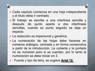 O Cada capítulo comienza en una hoja independiente
y el título debe ir centrado.
O El trabajo se escribe a una interlinea sencilla y
después de punto aparte a dos interlíneas
sencillas, cuando es punto seguido se deja un
espacio.
O La redacción es impersonal y genérica.
O La numeración de las hojas debe hacerse en
números arábigos, centrada y en forma consecutiva
a partir de la introducción. La cubierta y la portada
no se numeran pero si se cuentan, por lo tanto la
numeración se debe iniciar en 3.
O · Fuente y tipo de letra, se sugiere Arial 12.
 