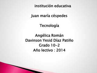 institución educativa
Juan maría céspedes
Tecnología
Angélica Román
Davinson Yesid Díaz Patiño
Grado 10-2
Año lectivo : 2014
 