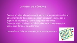 Generar la palabra la serie numérica es el primer paso desarrollar la
parte memorista de series numéricas y aplicación en ellas con el
objetivo de enumerar y separar conjuntos de objetos .
Para esto algunos niños con deficiencia menta pueden necesita
apoyo para dominar estas técnicas.
La enseñanza debe ser concreta, intensa e interesante.
CARRERA DE NÚMEROS.
 
