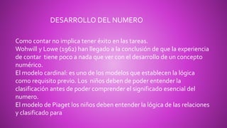 Como contar no implica tener éxito en las tareas.
Wohwill y Lowe (1962) han llegado a la conclusión de que la experiencia
de contar tiene poco a nada que ver con el desarrollo de un concepto
numérico.
El modelo cardinal: es uno de los modelos que establecen la lógica
como requisito previo. Los niños deben de poder entender la
clasificación antes de poder comprender el significado esencial del
numero.
El modelo de Piaget los niños deben entender la lógica de las relaciones
y clasificado para
DESARROLLO DEL NUMERO
 