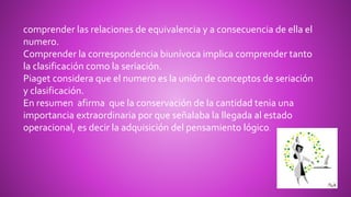 comprender las relaciones de equivalencia y a consecuencia de ella el
numero.
Comprender la correspondencia biunívoca implica comprender tanto
la clasificación como la seriación.
Piaget considera que el numero es la unión de conceptos de seriación
y clasificación.
En resumen afirma que la conservación de la cantidad tenia una
importancia extraordinaria por que señalaba la llegada al estado
operacional, es decir la adquisición del pensamiento lógico.
 