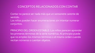 CONCEPTOS RELACIONADOS CON CONTAR
Contar no parece ser nada más que un sonsonete carente de
sentido.
Los niños pueden hacer enumeraciones sin intentar numerar
conjuntos.
PRINCIPIO DEL ORDEN ESTABLE: Los niños parecen aprender
los primeros términos de la serie numérica. Al principio puede
que no empleo los mismos términos o el mismo orden cuando
recitan números o cuentan objetos.
 