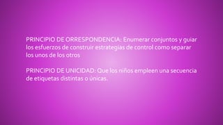 PRINCIPIO DE ORRESPONDENCIA: Enumerar conjuntos y guiar
los esfuerzos de construir estrategias de control como separar
los unos de los otros
PRINCIPIO DE UNICIDAD: Que los niños empleen una secuencia
de etiquetas distintas o únicas.
 