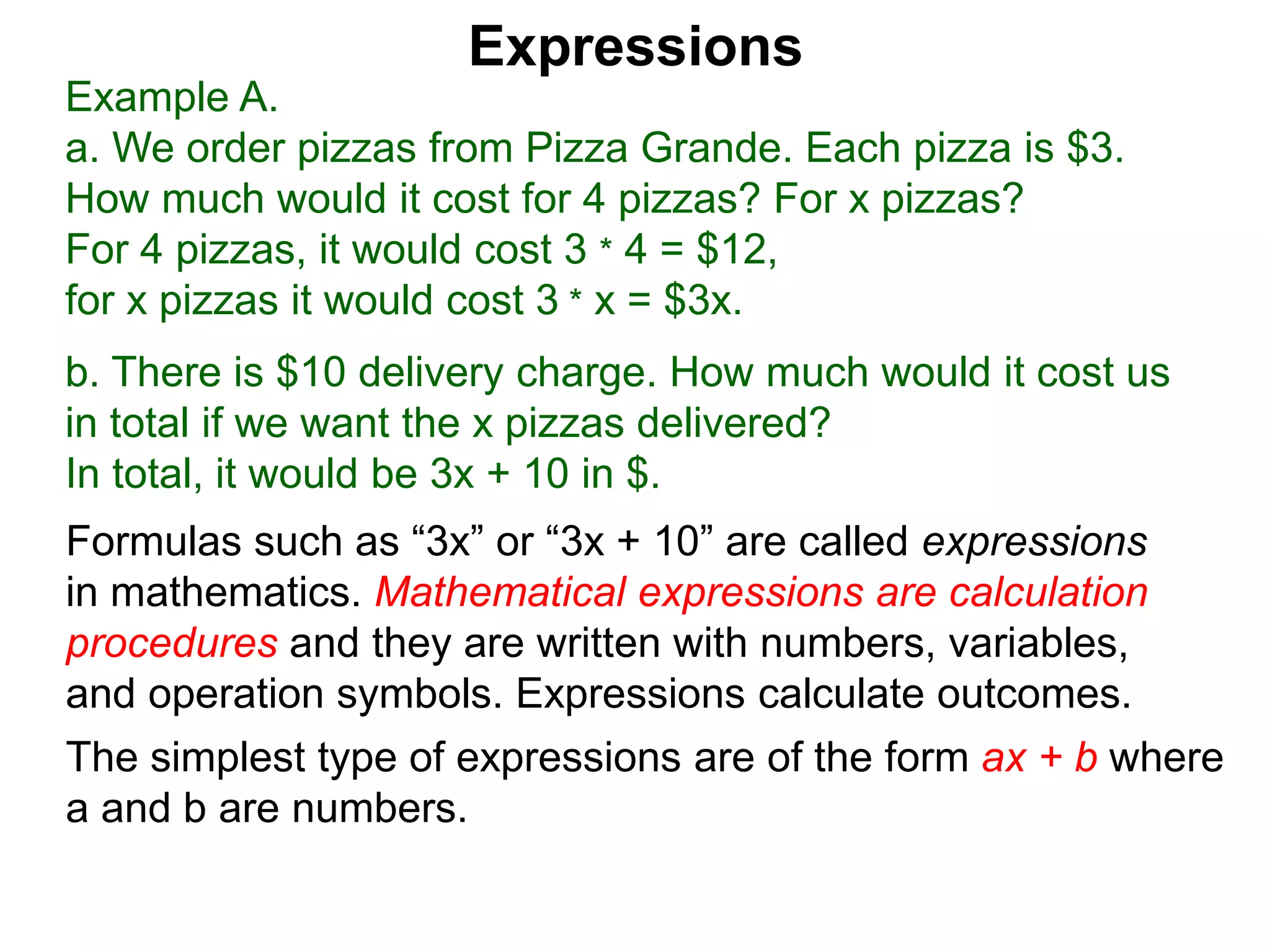 Example A.
a. We order pizzas from Pizza Grande. Each pizza is $3.
How much would it cost for 4 pizzas? For x pizzas?
For 4 pizzas, it would cost 3 * 4 = $12,
for x pizzas it would cost 3 * x = $3x.
b. There is $10 delivery charge. How much would it cost us
in total if we want the x pizzas delivered?
In total, it would be 3x + 10 in $.
Expressions
Formulas such as “3x” or “3x + 10” are called expressions
in mathematics. Mathematical expressions are calculation
procedures and they are written with numbers, variables,
and operation symbols. Expressions calculate outcomes.
The simplest type of expressions are of the form ax + b where
a and b are numbers.
 