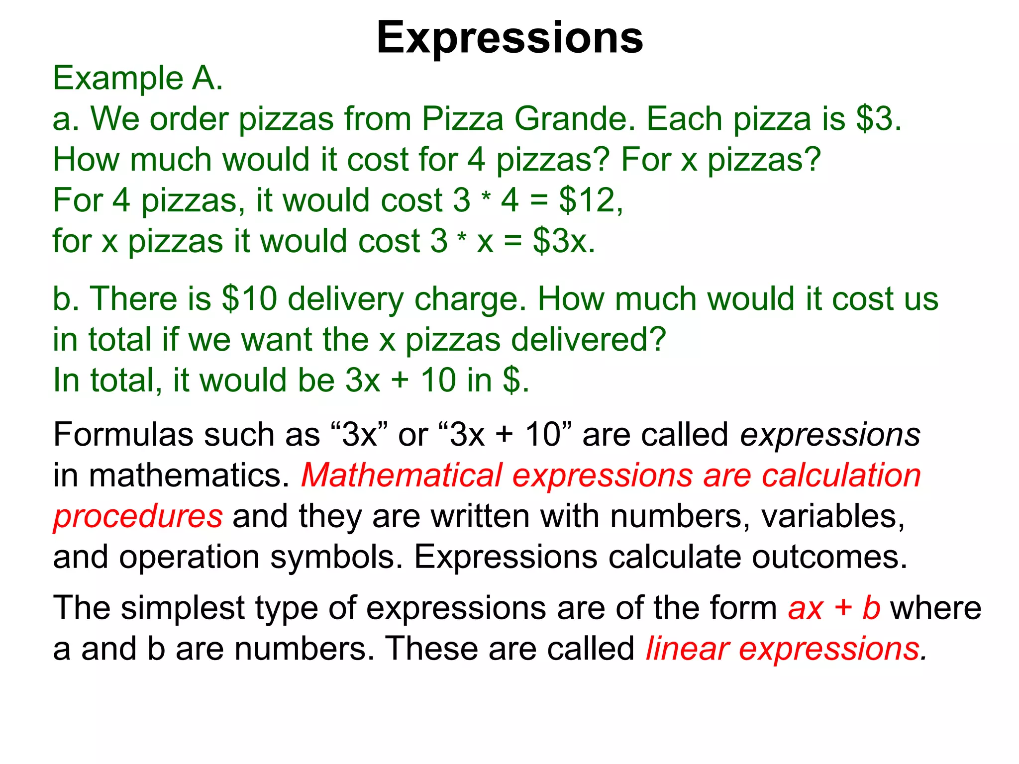 Example A.
a. We order pizzas from Pizza Grande. Each pizza is $3.
How much would it cost for 4 pizzas? For x pizzas?
For 4 pizzas, it would cost 3 * 4 = $12,
for x pizzas it would cost 3 * x = $3x.
b. There is $10 delivery charge. How much would it cost us
in total if we want the x pizzas delivered?
In total, it would be 3x + 10 in $.
Expressions
Formulas such as “3x” or “3x + 10” are called expressions
in mathematics. Mathematical expressions are calculation
procedures and they are written with numbers, variables,
and operation symbols. Expressions calculate outcomes.
The simplest type of expressions are of the form ax + b where
a and b are numbers. These are called linear expressions.
 