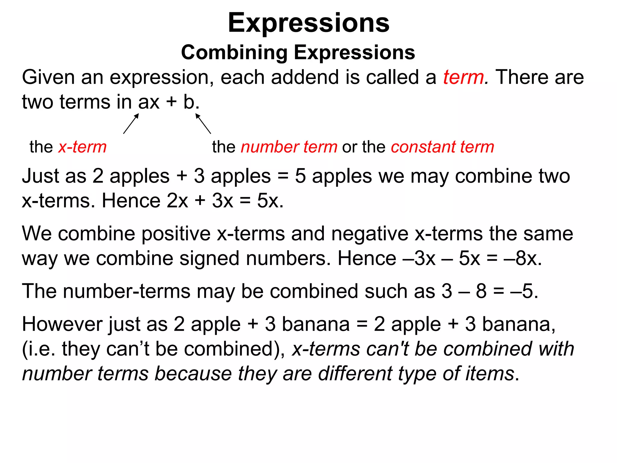 Just as 2 apples + 3 apples = 5 apples we may combine two
x-terms. Hence 2x + 3x = 5x.
We combine positive x-terms and negative x-terms the same
way we combine signed numbers. Hence –3x – 5x = –8x.
The number-terms may be combined such as 3 – 8 = –5.
However just as 2 apple + 3 banana = 2 apple + 3 banana,
(i.e. they can’t be combined), x-terms can't be combined with
number terms because they are different type of items.
Expressions
Combining Expressions
Given an expression, each addend is called a term. There are
two terms in ax + b.
the x-term the number term or the constant term
 