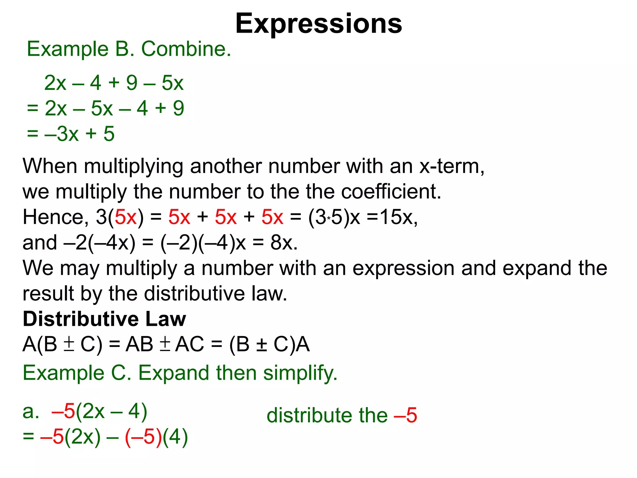 When multiplying another number with an x-term,
we multiply the number to the the coefficient.
Hence, 3(5x) = 5x + 5x + 5x = (3*5)x =15x,
and –2(–4x) = (–2)(–4)x = 8x.
We may multiply a number with an expression and expand the
result by the distributive law.
Distributive Law
A(B ± C) = AB ± AC = (B ± C)A
Expressions
Example B. Combine.
2x – 4 + 9 – 5x
= 2x – 5x – 4 + 9
= –3x + 5
Example C. Expand then simplify.
a. –5(2x – 4)
= –5(2x) – (–5)(4)
distribute the –5
 