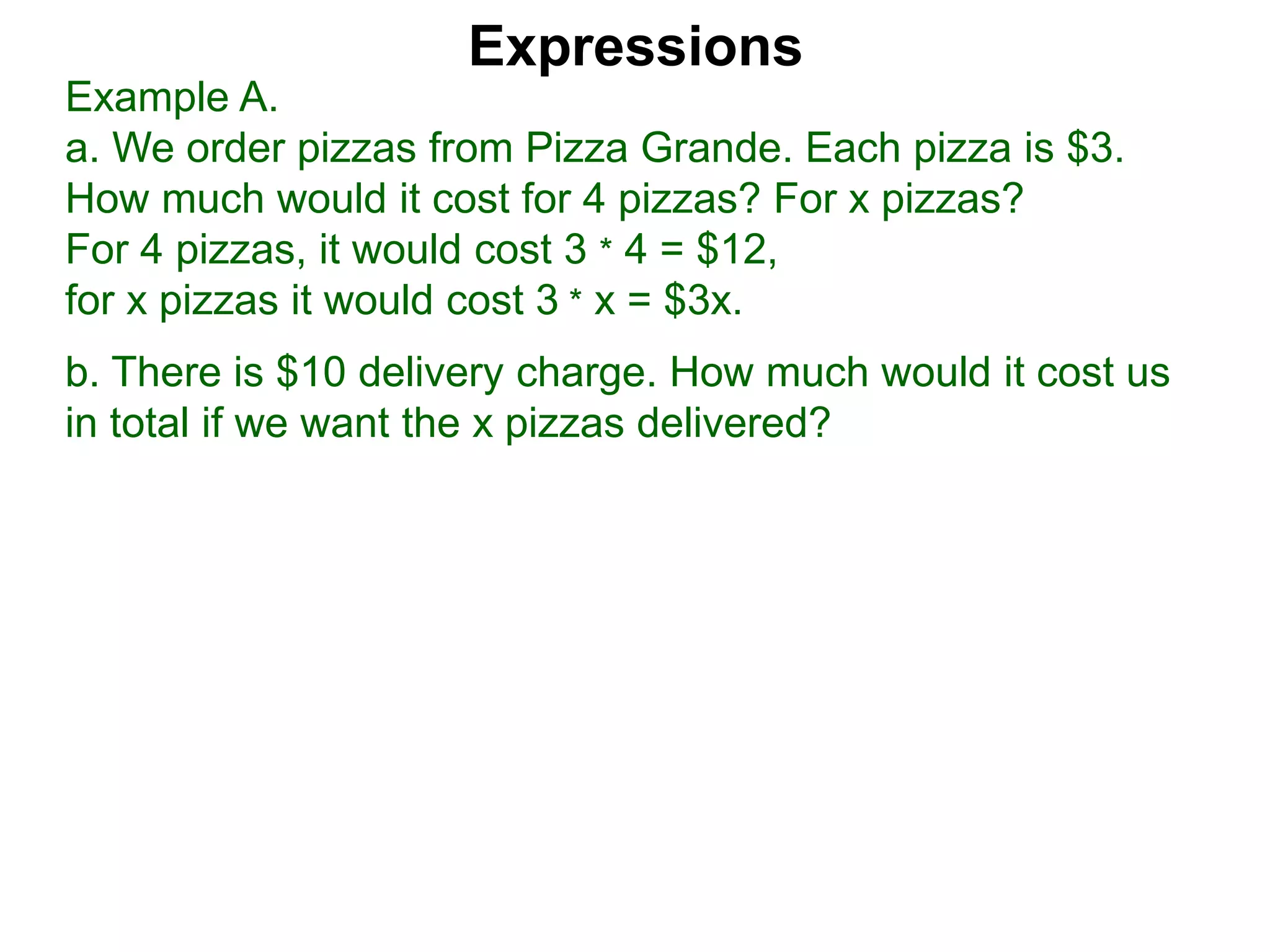 Example A.
a. We order pizzas from Pizza Grande. Each pizza is $3.
How much would it cost for 4 pizzas? For x pizzas?
For 4 pizzas, it would cost 3 * 4 = $12,
for x pizzas it would cost 3 * x = $3x.
b. There is $10 delivery charge. How much would it cost us
in total if we want the x pizzas delivered?
Expressions
 