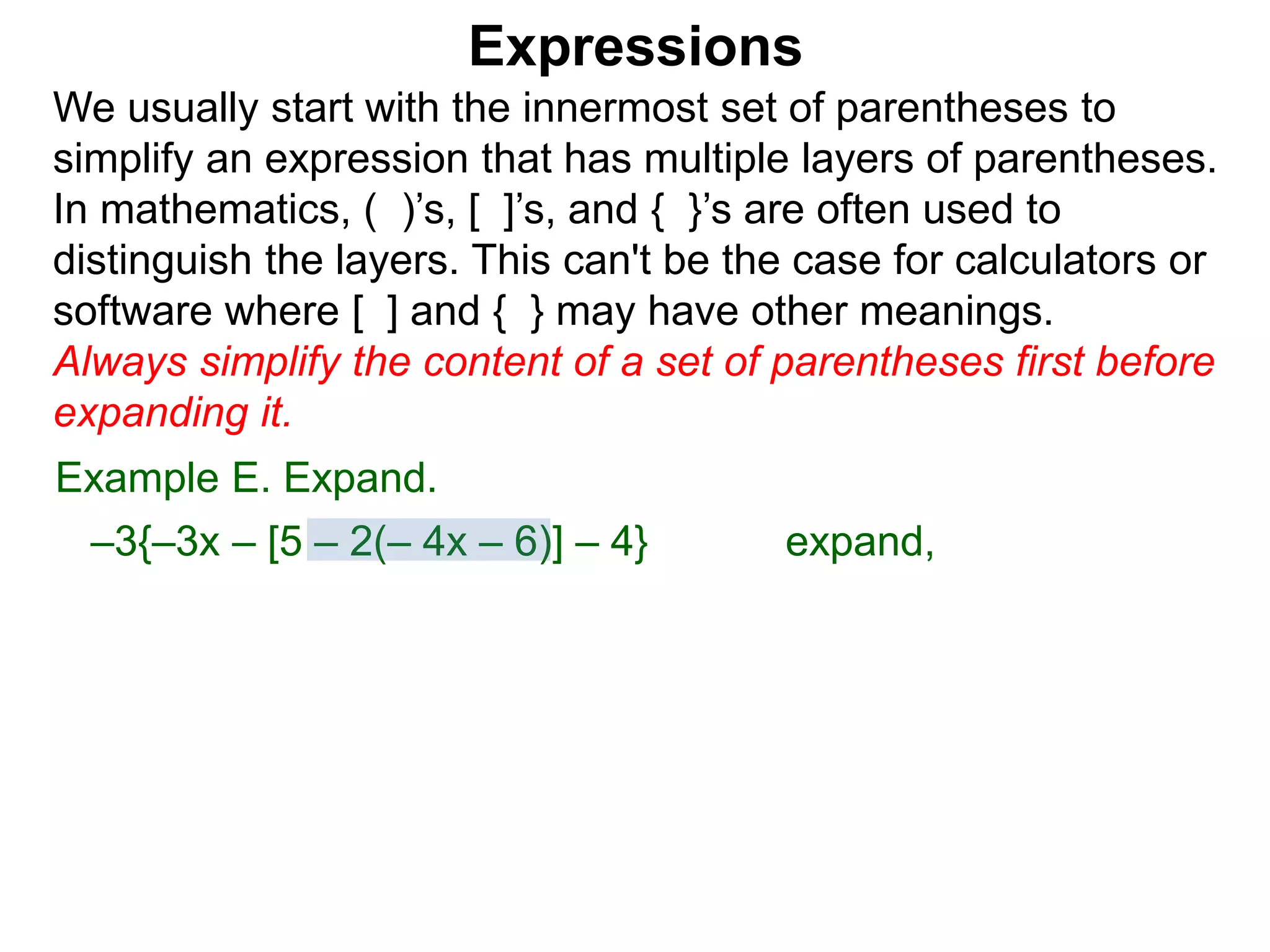 Expressions
We usually start with the innermost set of parentheses to
simplify an expression that has multiple layers of parentheses.
In mathematics, ( )’s, [ ]’s, and { }’s are often used to
distinguish the layers. This can't be the case for calculators or
software where [ ] and { } may have other meanings.
Always simplify the content of a set of parentheses first before
expanding it.
Example E. Expand.
–3{–3x – [5 – 2(– 4x – 6)] – 4} expand,
 