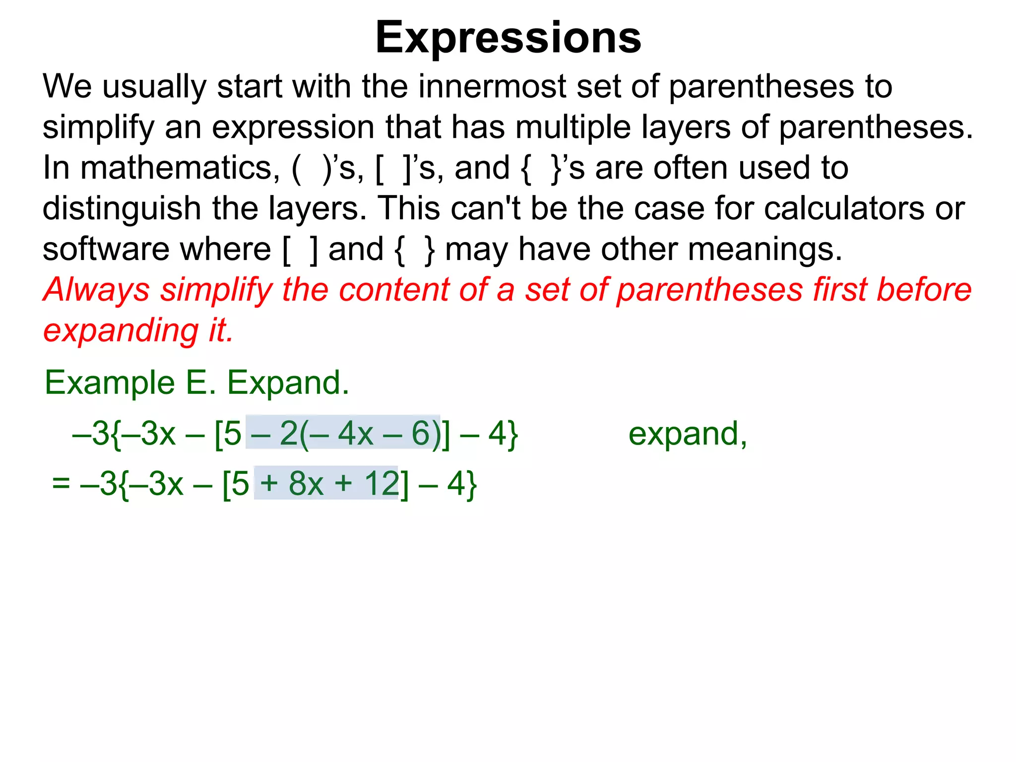 Expressions
We usually start with the innermost set of parentheses to
simplify an expression that has multiple layers of parentheses.
In mathematics, ( )’s, [ ]’s, and { }’s are often used to
distinguish the layers. This can't be the case for calculators or
software where [ ] and { } may have other meanings.
Always simplify the content of a set of parentheses first before
expanding it.
= –3{–3x – [5 + 8x + 12] – 4}
Example E. Expand.
–3{–3x – [5 – 2(– 4x – 6)] – 4} expand,
 