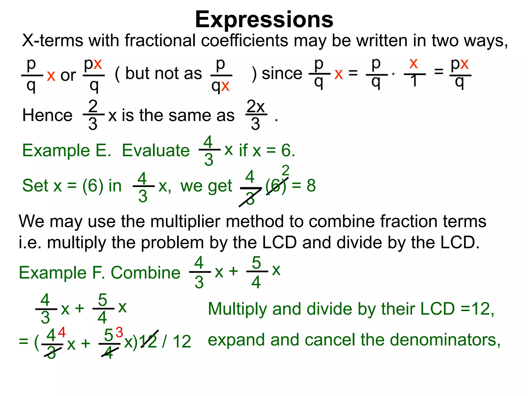 Expressions
X-terms with fractional coefficients may be written in two ways,
p
q
x or
px
q
( but not as ) since
p
qx
p
q x =
p
q
x
1 = px
q
Example E. Evaluate if x = 6.4
3
x
we getSet x = (6) in
4
3
2
Hence is the same as .2x
3
2
3 x
*
4
3
x, (6) = 8
We may use the multiplier method to combine fraction terms
i.e. multiply the problem by the LCD and divide by the LCD.
4 3
= ( )12 / 12
4
3
x + 5
4
x
4
3
x + 5
4
x expand and cancel the denominators,
Example F. Combine
4
3
x + 5
4
x
Multiply and divide by their LCD =12,
 