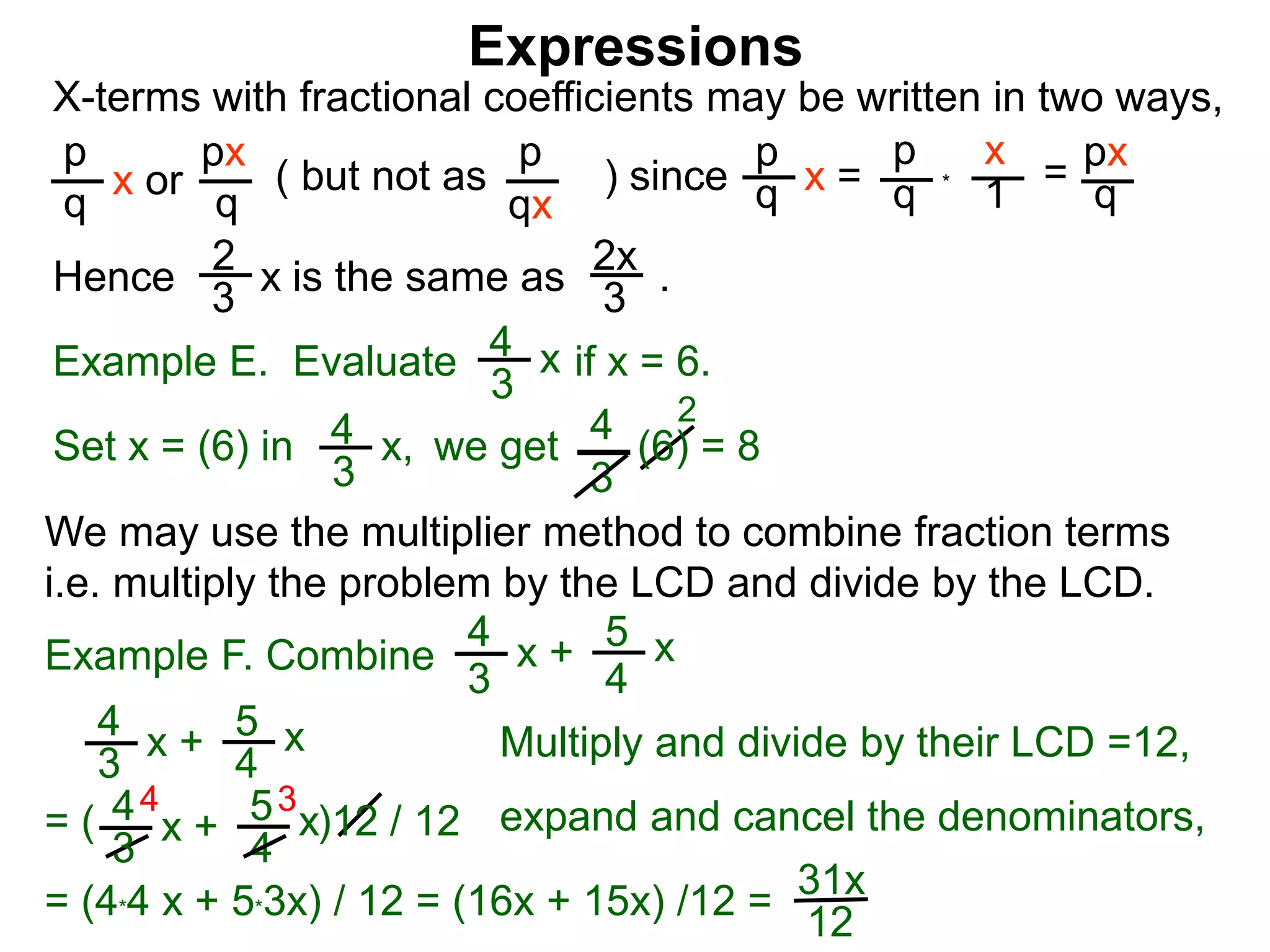 Expressions
X-terms with fractional coefficients may be written in two ways,
p
q
x or
px
q
( but not as ) since
p
qx
p
q x =
p
q
x
1 = px
q
Example E. Evaluate if x = 6.4
3
x
we getSet x = (6) in
4
3
2
Hence is the same as .2x
3
2
3 x
*
4
3
x, (6) = 8
We may use the multiplier method to combine fraction terms
i.e. multiply the problem by the LCD and divide by the LCD.
31x
12
4 3
= ( )12 / 12
4
3
x + 5
4
x
4
3
x + 5
4
x expand and cancel the denominators,
= (4*4 x + 5*3x) / 12 = (16x + 15x) /12 =
Example F. Combine
4
3
x + 5
4
x
Multiply and divide by their LCD =12,
 