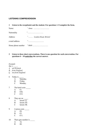 LISTENING COMPREHENSION


1    Listen to the receptionist and the student. For questions 1–5 complete the form.
                            1
Name:                           Anna …………………….
                           2
Nationality                    …………………….
                            3
Address                         ……. London Road, Bristol
                            4
e-mail address                  …………………….
                            5
Home phone number               0048 …………………….



2    Listen to these short conversations. There is one question for each conversation. For
     questions 6 – 10 underline the correct answer.



Example
She’s _____
A not Scottish.
B from England.
C not from England.

6    Today is _____
       A       Saturday.
       B       Friday.
       C       Monday.

7       The hotel costs _____
        A      €1.
        B      €50.
        C      €15.

8       They are on _____
        A      lesson 12.
        B      lesson 3D.
        C      lesson 3B.

9       A pizza costs _____
        A      €8.
        B      €3.
        C      €11.

10      Their gate number is _____
        A      16.
        B      60.
 