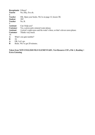Receptionist Fifteen?
Tourist       No, fifty, five oh.
8
Teacher       OK. Open your books. We’re on page 12, lesson 3B.
Student       3D?
Teacher       No, B.
9
Assistant     Can I help you?
Customer      Yes, a pizza and a mineral water please.
Assistant     A pizza’s eight euros and the water’s three, so that’s eleven euros please.
Customer      Thanks very much.
10
A      What’s our gate number?
B      16.
A      OK. Let’s go.
B      Relax. We’ve got 20 minutes.


Taken from NEW ENGLISH FILE ELEMENTARY, Test Resource CD’s, File 1, Reading +
Extra Listening
 