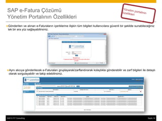 SAP e-Fatura Çözümü
Yönetim Portalının Özellikleri
Gönderilen   ve alınan e-Faturaların içeriklerine ilişkin tüm bilgileri kullanıcılara güvenli bir şekilde sunabileceğiniz
 tek bir ara yüz sağlayabilirsiniz.




Aynı  alıcıya gönderilecek e-Faturaları gruplayarak/zarflandırarak kolaylıkla gönderebilir ve zarf bilgileri ile detaylı
  olarak sorgulayabilir ve takip edebilirsiniz.




©2013 FIT Consulting
© 2013 SAP AG or an SAP affiliate company. All rights reserved.                                                     Sayfa 18
                                                                                                                          23
 