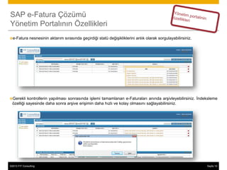 SAP e-Fatura Çözümü
Yönetim Portalının Özellikleri
e-Fatura       nesnesinin aktarım sırasında geçirdiği statü değişikliklerini anlık olarak sorgulayabilirsiniz.




Gerekli    kontrollerin yapılması sonrasında işlemi tamamlanan e-Faturaları anında arşivleyebilirsiniz. İndeksleme
  özelliği sayesinde daha sonra arşive erişimin daha hızlı ve kolay olmasını sağlayabilirsiniz.




©2013 FIT Consulting
© 2013 SAP AG or an SAP affiliate company. All rights reserved.                                                   Sayfa 19
                                                                                                                        24
 