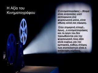 Η Αξία του
                 Ο κινηματογράφος – θέαμα
Κινηματογράφου   είναι αναγκαίος γιατί
                 εκπληρώνει ένα
                 ψυχαγωγικό ρόλο, είναι
                 αθώος αλλά και νόμιμος.
                  Στην σημερινή εποχή ,
                 όμως , ο κινηματογράφος
                 και τα έργα του δεν
                 προωθούνται για την
                 ψυχαγωγική τους αξία
                 αλλά κυρίως για την
                 εμπορική, καθώς στόχος
                 των συντελεστών είναι η
                 απόκτηση κέρδους.
 