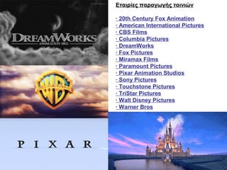 Εταιρίες παραγωγής ταινιών

· 20th Century Fox Animation
· American International Pictures
· CBS Films
· Columbia Pictures
· DreamWorks
· Fox Pictures
· Miramax Films
· Paramount Pictures
· Pixar Animation Studios
· Sony Pictures
· Touchstone Pictures
· TriStar Pictures
· Walt Disney Pictures
· Warner Bros
 